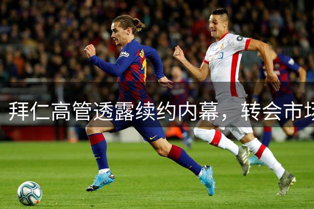 拜仁高管透露续约内幕，转会市场即将迎来新变局