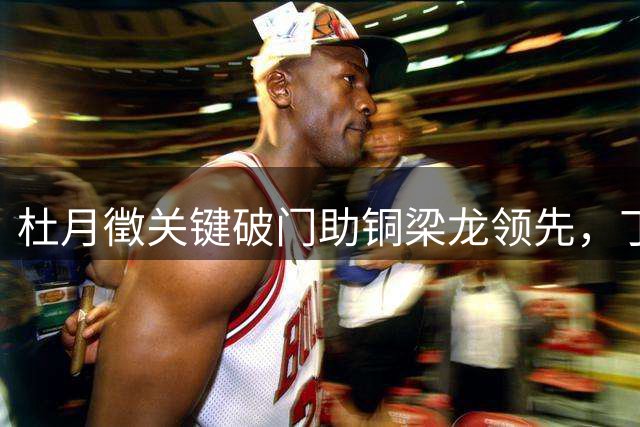 杜月徵关键破门助铜梁龙领先，丁海峰染红引争议